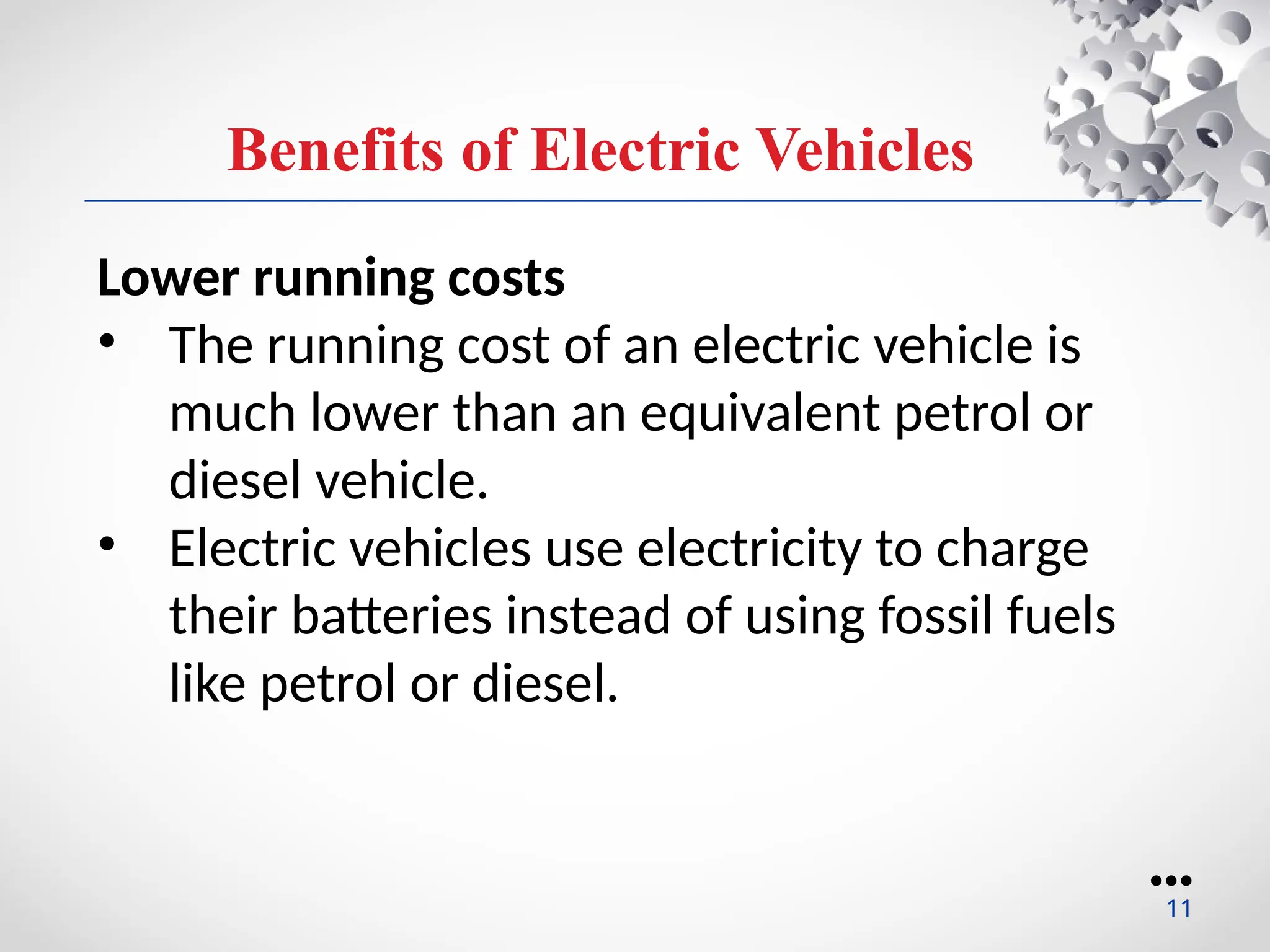 Benefits of Electric Vehicles
Lower running costs
• The running cost of an electric vehicle is
much lower than an equivalent petrol or
diesel vehicle.
• Electric vehicles use electricity to charge
their batteries instead of using fossil fuels
like petrol or diesel.
●●●
11
 