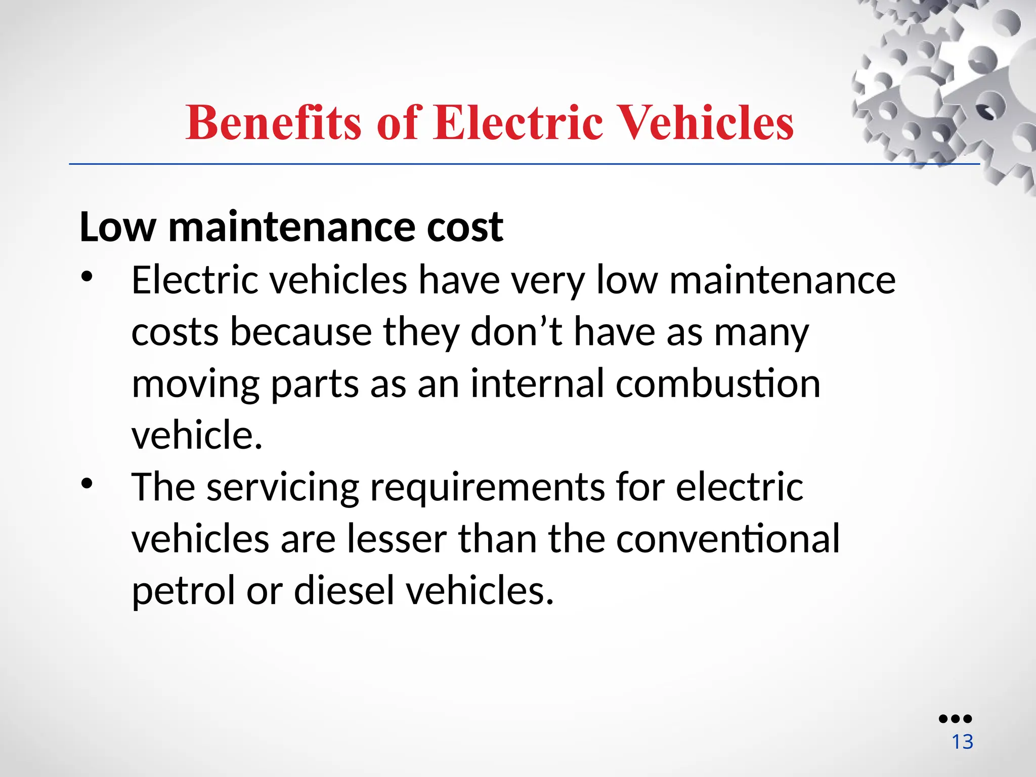 Benefits of Electric Vehicles
Low maintenance cost
• Electric vehicles have very low maintenance
costs because they don’t have as many
moving parts as an internal combustion
vehicle.
• The servicing requirements for electric
vehicles are lesser than the conventional
petrol or diesel vehicles.
●●●
13
 