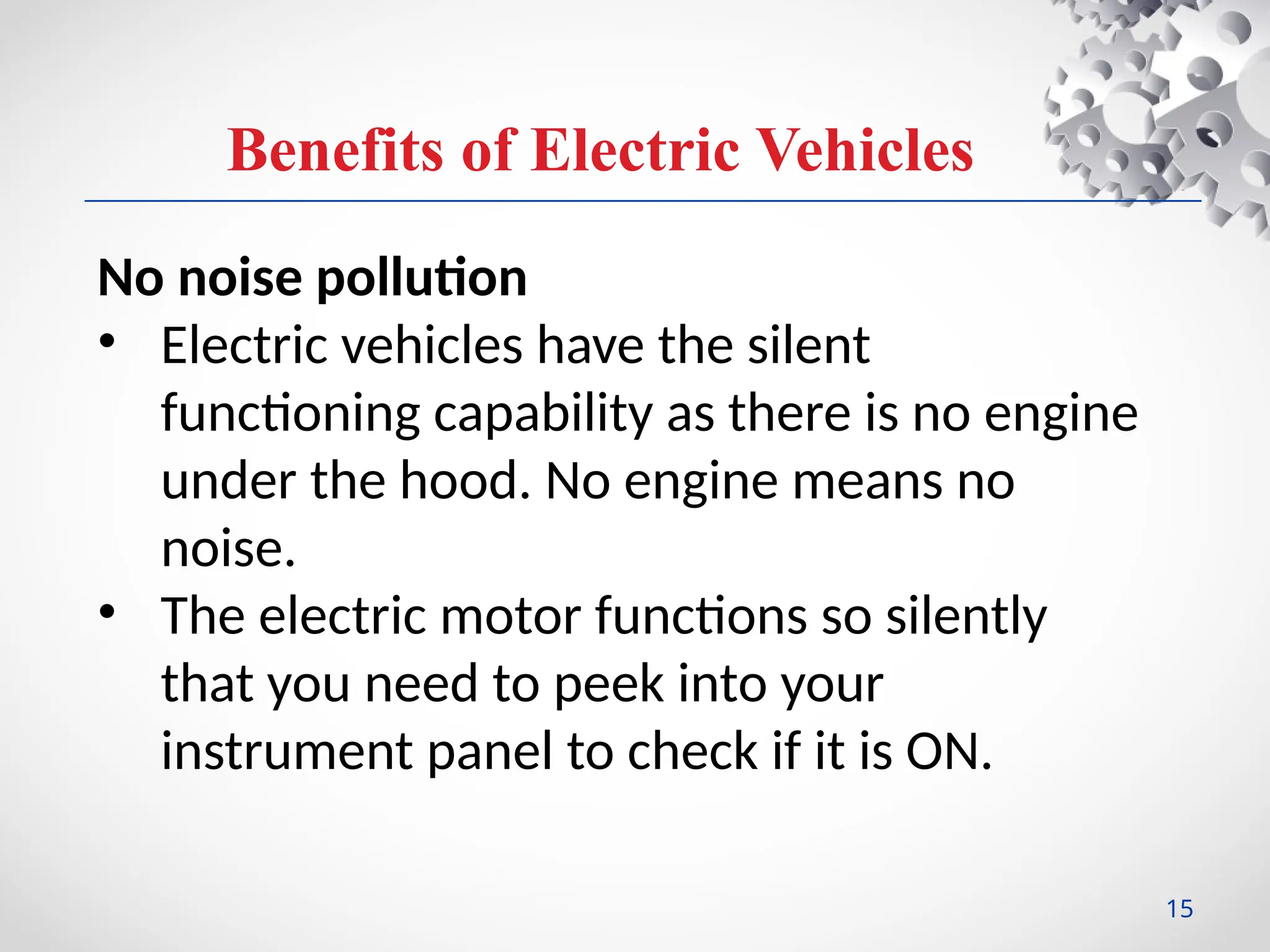 Benefits of Electric Vehicles
No noise pollution
• Electric vehicles have the silent
functioning capability as there is no engine
under the hood. No engine means no
noise.
• The electric motor functions so silently
that you need to peek into your
instrument panel to check if it is ON.
15
 
