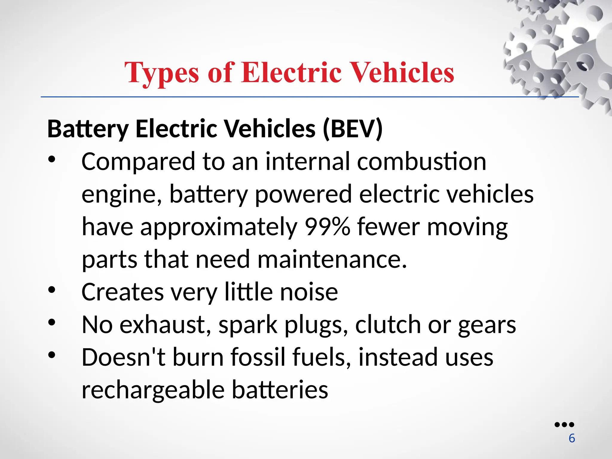 Types of Electric Vehicles
Battery Electric Vehicles (BEV)
• Compared to an internal combustion
engine, battery powered electric vehicles
have approximately 99% fewer moving
parts that need maintenance.
• Creates very little noise
• No exhaust, spark plugs, clutch or gears
• Doesn't burn fossil fuels, instead uses
rechargeable batteries
●●●
6
 