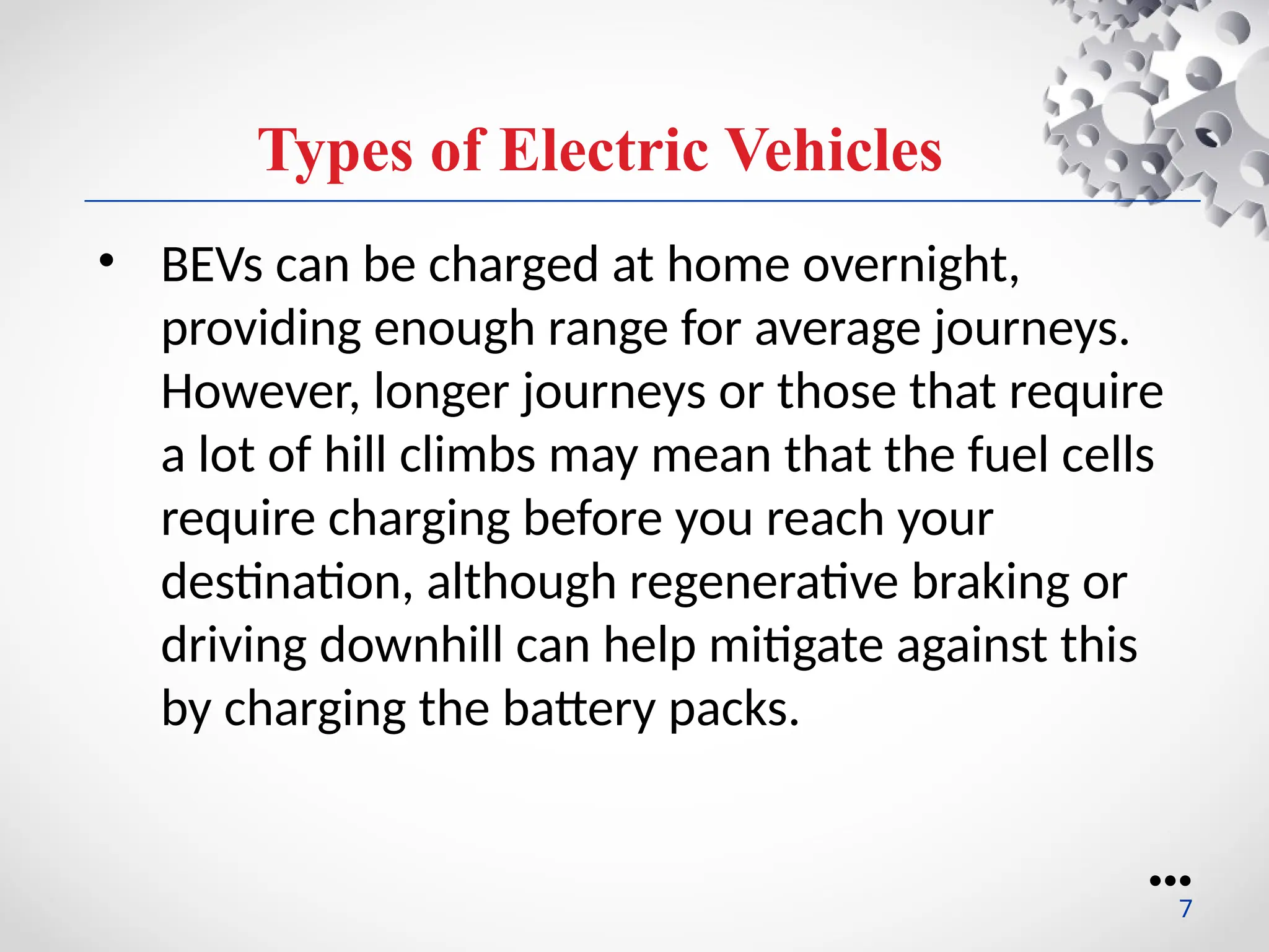 Types of Electric Vehicles
• BEVs can be charged at home overnight,
providing enough range for average journeys.
However, longer journeys or those that require
a lot of hill climbs may mean that the fuel cells
require charging before you reach your
destination, although regenerative braking or
driving downhill can help mitigate against this
by charging the battery packs.
●●●
7
 