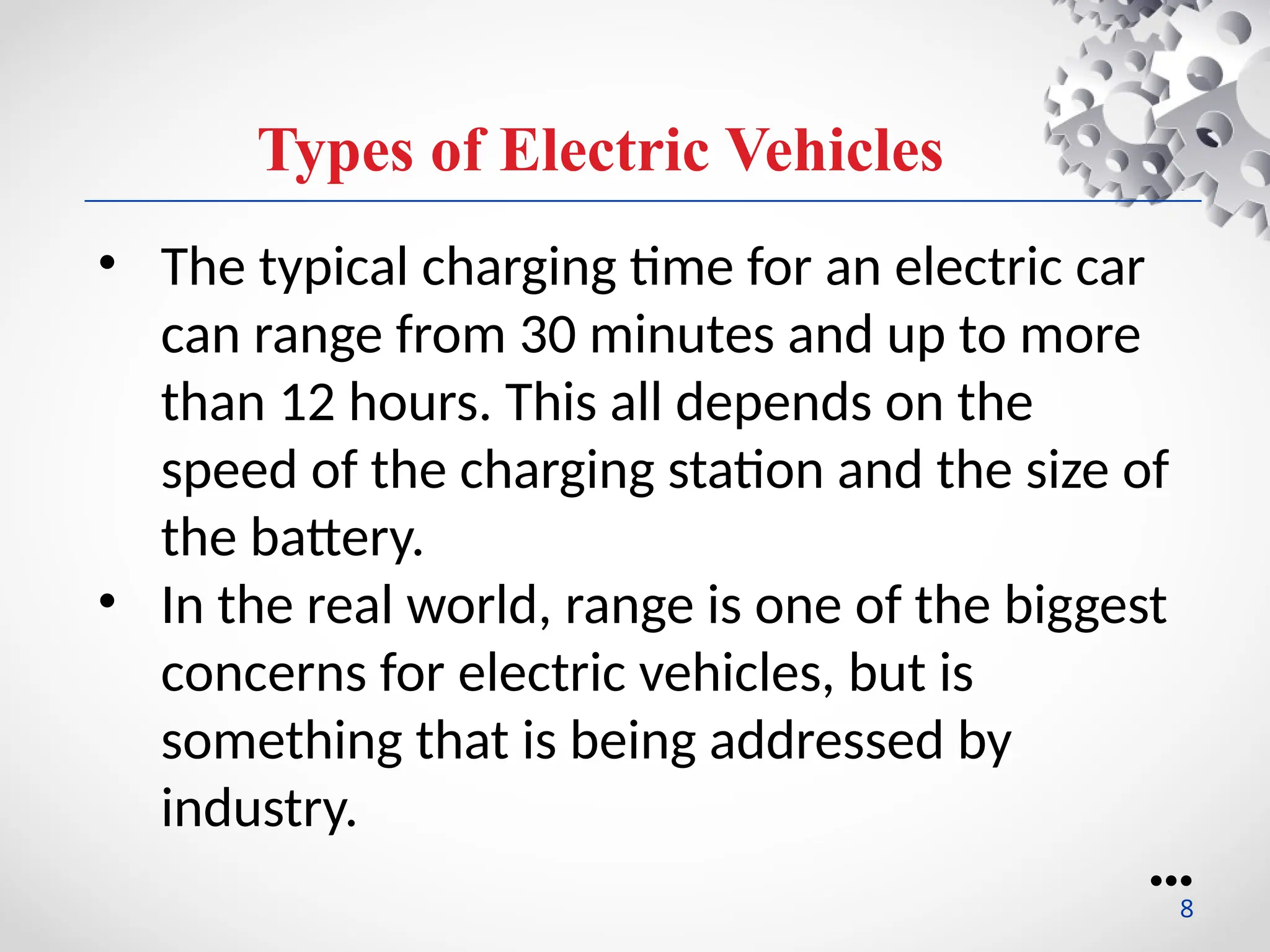 Types of Electric Vehicles
• The typical charging time for an electric car
can range from 30 minutes and up to more
than 12 hours. This all depends on the
speed of the charging station and the size of
the battery.
• In the real world, range is one of the biggest
concerns for electric vehicles, but is
something that is being addressed by
industry.
●●●
8
 