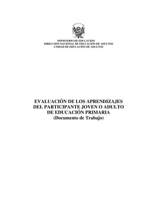 MINISTERIO DE EDUCACION
   DIRECCIÓN NACIONAL DE EDUCACIÓN DE ADULTOS
         UNIDAD DE EDUCACIÓN DE ADULTOS




EVALUACIÓN DE LOS APRENDIZAJES
DEL PARTICIPANTE JOVEN O ADULTO
     DE EDUCACIÓN PRIMARIA
       (Documento de Trabajo)