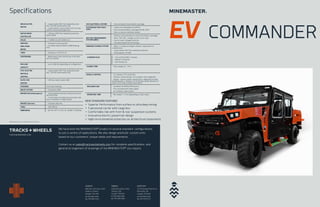 EV COMMANDER
24V ELECTRICAL SYSTEM – Fully enclosed Lithium battery package
SYSTEM BATTERY PACK-
AGES
– Lithium Iron Phosphate (LiFePO4)
– Fully enclosed battery packages 96 kW, 325V
– Easy to remove individual module
BATTERY MANAGEMENT
SYSTEM (BMS)
– CAN bus communication to control the battery packages
– Data: SOH, SOC, voltage, current, error code
– Over & under voltage protection
– Cell balancing & thermal sensing
ONBOARD CHARGE SYSTEM – 600V x 2 onboard chargers without requirement of
transformers
– Liquid cooled, IP67 fully sealed & protection
– Total capacity 40 kWh
CHARGER PLUG – CSA certified 600V, 3 phases
– IP66/67 Protection
– Self closing cap
CHARGE TIME - Fully charge 2.5 - 3 hrs
VEHICLE CONTROL - 12” Display, IP 67 protection
- CAN bus communication, PLC program, easy diagnostic
- Display: battery health, temperature, regenerative brake
remaining apprx. distance, hrs of driving, speed, distance, hr
meter, error code, trouble-shoot ability
ENCLOSED CAB - Certified CSA ROPS/FOPS level 2
- Fully enclosed with safety glass
- Air condition, heat system
OPERATING TIME - Mix modes 3 - 6 hrs (depending on load, ramp)
DRIVE ELETRIC
MOTOR
– Liquid cooled, IP67 fully sealed & protec-
tion, 126 kW, maintenance free
– 2 drive electric motors direct drive to axle
without transmission/gear box
MOTOR DRIVE
CONTROLLER
– CAN bus, IP67 fully sealed & protection,
liquid cooled
AXLES – F: DANA 211 & R: DANA 111
SERVICE/
EMG./PARK
BRAKE
– Enclosed 4 axle mounted
– Certified CAN/CSA M424.3-M90 Braking
Test
TIRES – Goodyear LT315/75-16
SUSPENSION – Maintenance free front & rear 4-link with
coil over shocks
PAYLOAD
CAPACITY
– Up to 3000 lbs depending on configuration
HYD. ELECTRIC
MOTOR &
CONTROL
– Liquid cooled, IP67 fully sealed & protec-
tion, 126 kW, maintenance free
DC/DC CON-
VERTER
– CAN bus, liquid cooled, 4kW
STEERING Front Axle Steering
DRIVE SYSTEM – Permanent 4WD
BRAKES (Park/Emergency) – Spring applied hydraulic released enclosed
wet disc brake
– S.A.H.R dash activated and automatic with
loss of hydraulic or engine power
BRAKES (Service) – Enclosed, Wet disc
TIRES – 405/70R18
DIMENSION: – 80” W x 83” H x 212 LG., GVWR: 14,500 lbs
Specifications
Specifications subject to change without prior notice
tracksandwheels.com
We have built the MINEMASTER® product in several standard configurations
to suit a variety of applications. We also design and build custom units
based on our customers’ unique needs and requirements.
Contact us at sales@tracksandwheels.com for complete specifications and
general arrangement of drawings of the MINEMASTER® you require.
SUDBURY
400 Hwy. 69 N. Box 2592
Sudbury, Ontario
Canada P3A 4S9
tel 705 566 5438
fax 705 566 5422
TIMMINS
2200 Riverside Dr. RR2
Timmins, ON
Canada P4R 0A1
tel 705 268 5438
fax 705 268 3382
NORTH BAY
127 Pinewood Park Drive
North Bay, ON
Canada P1B 8Z4
tel 705 840 5438
fax 705 474 0717
NEW STANDARD FEATURES
+ Superior Performance from surface to ultra deep mining
+ 5 personnel carrier with cargo box
+ Comfortable ride with front & rear suspension systems
+ Innovative electric powertrain design
+ Hight environmental protection on all electrical components
 