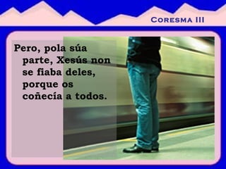 Pero, pola súa parte, Xesús non se fiaba deles, porque os coñecía a todos. Coresma III 