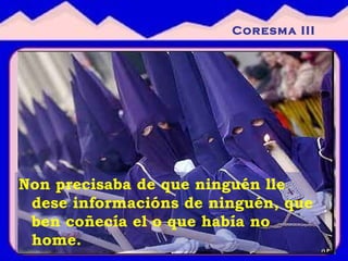 Non precisaba de que ninguén lle dese informacións de ninguén, que ben coñecía el o que había no home. Coresma III 