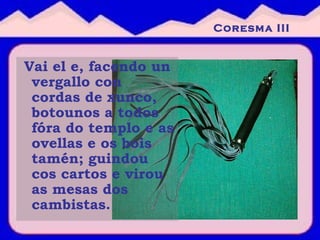 Vai el e, facendo un vergallo con cordas de xunco, botounos a todos fóra do templo e as ovellas e os bois tamén; guindou cos cartos e virou as mesas dos cambistas.   Coresma III 