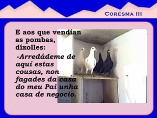 E aos que vendían as pombas, díxolles:  - Arredádeme de aquí estas cousas, non fagades da casa do meu Pai unha casa de negocio. Coresma III 