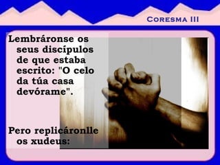Lembráronse os seus discípulos de que estaba escrito: "O celo da túa casa devórame". Pero replicáronlle os xudeus: Coresma III 