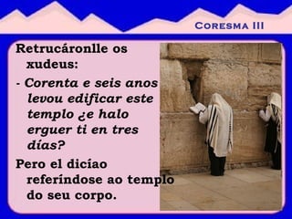 Retrucáronlle os xudeus:  - Corenta e seis anos levou edificar este templo ¿e halo erguer ti en tres días? Pero el dicíao referíndose ao templo do seu corpo.   Coresma III 