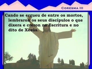 Cando se ergueu de entre os mortos, lembraron os seus discípulos o que dixera e creron na Escritura e no dito de Xesús. Coresma III 