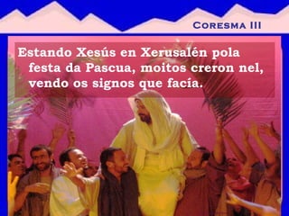 Estando Xesús en Xerusalén pola festa da Pascua, moitos creron nel, vendo os signos que facía.  Coresma III 