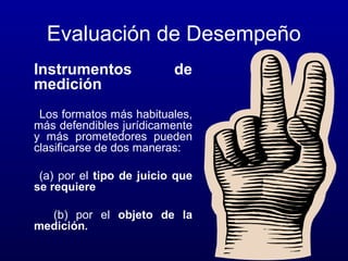 Evaluación de Desempeño
Instrumentos
medición

de

Los formatos más habituales,
más defendibles jurídicamente
y más prometedores pueden
clasificarse de dos maneras:
(a) por el tipo de juicio que
se requiere
(b) por el objeto de la
medición.

 