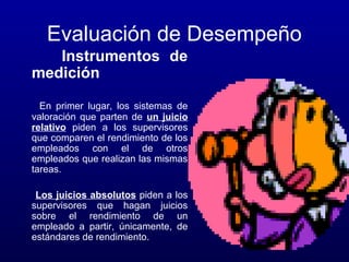 Evaluación de Desempeño
Instrumentos de
medición
En primer lugar, los sistemas de
valoración que parten de un juicio
relativo piden a los supervisores
que comparen el rendimiento de los
empleados con el de otros
empleados que realizan las mismas
tareas.
Los juicios absolutos piden a los
supervisores que hagan juicios
sobre el rendimiento de un
empleado a partir, únicamente, de
estándares de rendimiento.

 