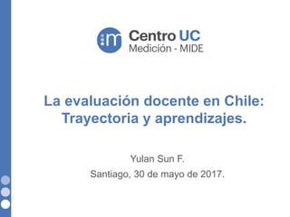 La evaluación docente en Chile:
Trayectoria y aprendizajes.
Yulan Sun F.
Santiago, 30 de mayo de 2017.
 