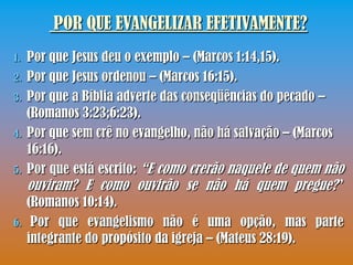 POR QUE EVANGELIZAR EFETIVAMENTE?
1.   Por que Jesus deu o exemplo – (Marcos 1:14,15).
2.   Por que Jesus ordenou – (Marcos 16:15).
3.   Por que a Bíblia adverte das conseqüências do pecado –
     (Romanos 3:23;6:23).
4.   Por que sem crê no evangelho, não há salvação – (Marcos
     16:16).
5.   Por que está escrito: “E como crerão naquele de quem não
     ouviram? E como ouvirão se não há quem pregue?”
     (Romanos 10:14).
6.    Por que evangelismo não é uma opção, mas parte
     integrante do propósito da igreja – (Mateus 28:19).
 