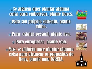  Se alguém quer plantar alguma
  coisa para embelezar, plante flores.
  Para   seu próprio sustento, plante
                 milho.
  Para   estatus pessoal, plante uva.
    Para   enriquecer, plante soja.
 Mas,se alguém quer plantar alguma
 coisa para alcançar os propósitos de
       Deus, plante uma IGREJA.
 