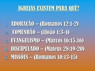 IGREJAS EXISTEM PARA QUÊ?

1.   ADORAÇÃO – (Romanos 12:1-2)
2.    COMUNHÃO – (1João 1:3-4)
3.   EVANGELISMO – (Marcos 16:15,16)
4.   DISCIPULADO – (Mateus 28:19-20)
5.   MISSÕES – (Romanos 10:13-15)
 