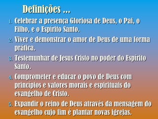 Definições ...
1. Celebrar a presença Gloriosa de Deus, o Pai, o
   Filho, e o Espírito Santo.
2. Viver e demonstrar o amor de Deus de uma forma
   prática.
3. Testemunhar de Jesus Cristo no poder do Espírito
   Santo.
4. Comprometer e educar o povo de Deus com
   princípios e valores morais e espirituais do
   evangelho de Cristo.
5. Expandir o reino de Deus através da mensagem do
   evangelho cujo fim é plantar novas igrejas.
 