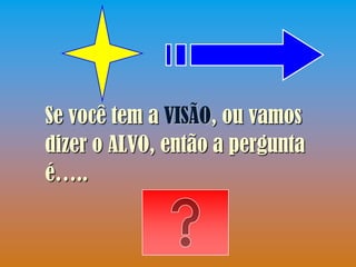 Se você tem a VISÃO, ou vamos
dizer o ALVO, então a pergunta
é…..
 