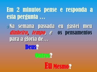 Em 2 minutos pense e responda a
esta pergunta …
Na  semana passada eu gastei meu
 dinheiro, tempo, e os pensamentos
 para a gloria de…
       Deus?
          Outros?
               Eu Mesmo?
 