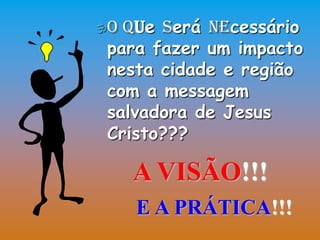 O Que Será Necessário
 para fazer um impacto
 nesta cidade e região
 com a messagem
 salvadora de Jesus
 Cristo???

     A VISÃO!!!
     E A PRÁTICA!!!
 