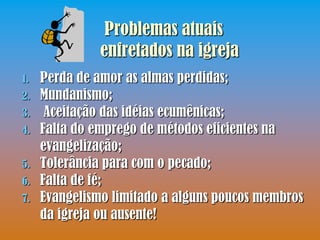 Problemas atuais
               enfretados na igreja
1.   Perda de amor as almas perdidas;
2.   Mundanismo;
3.    Aceitação das idéias ecumênicas;
4.   Falta do emprego de métodos eficientes na
     evangelização;
5.   Tolerância para com o pecado;
6.   Falta de fé;
7.   Evangelismo limitado a alguns poucos membros
     da igreja ou ausente!
 
