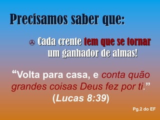 Precisamos saber que:
      Cada crente tem que se tornar
         um ganhador de almas!

“Volta para casa, e conta quão
grandes coisas Deus fez por ti.”
         (Lucas 8:39)
                               Pg.2 do EF
 
