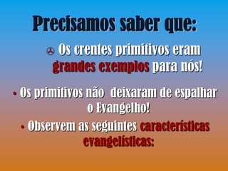 Precisamos saber que:
       Os crentes primitivos eram
       grandes exemplos para nós!
• Os primitivos não deixaram de espalhar
                o Evangelho!
  • Observem as seguintes características
               evangelísticas:
 