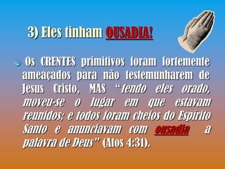 3) Eles tinham OUSADIA!

    Os CRENTES primitivos foram fortemente
    ameaçados para não testemunharem de
    Jesus Cristo, MAS “tendo eles orado,
    moveu-se o lugar em que estavam
    reunidos; e todos foram cheios do Espírito
    Santo e anunciavam com ousadia a
    palavra de Deus” (Atos 4:31).
 