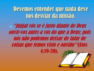 Devemos entender que nada deve
      nos desviar da missão.
“Julgai  vós se é justo diante de Deus
ouvir-vos antes a vós do que a Deus; pois
  nós não podemos deixar de falar de
 coisas que temos visto e ouvido” (Atos
                4:19-20).
 