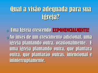 Qual a visão adequada para sua
                 igreja?
  Uma Igreja crescendo EXPONENCIALMENTE!
 Ao invés de um crescimento adicional, uma
  igreja plantando outra, ocasionalmente. É
  uma igreja plantando outra, que plantará
  outra, que plantarão outras, intencional e
  ininterruptamente.
 