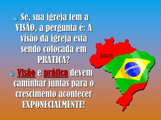  Se, sua igreja tem a
  VISÃO, a pergunta é: A
   visão da igreja está
    sendo colocada em
         PRÁTICA?
 Visão e prática devem
 caminhar juntas para o
  crescimento acontecer
    EXPONECIALMENTE!
 