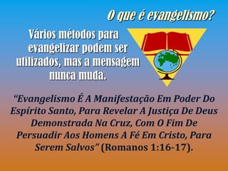 O que é evangelismo?
    Vários métodos para
    evangelizar podem ser
 utilizados, mas a mensagem
         nunca muda.
“Evangelismo É A Manifestação Em Poder Do
Espírito Santo, Para Revelar A Justiça De Deus
    Demonstrada Na Cruz, Com O Fim De
 Persuadir Aos Homens A Fé Em Cristo, Para
     Serem Salvos” (Romanos 1:16-17).
 