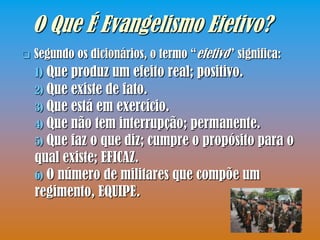 O Que É Evangelismo Efetivo?
   Segundo os dicionários, o termo “efetivo” significa:
    1) Que produz um efeito real; positivo.
    2) Que existe de fato.
    3) Que está em exercício.
    4) Que não tem interrupção; permanente.
    5) Que faz o que diz; cumpre o propósito para o
    qual existe; EFICAZ.
    6) O número de militares que compõe um
    regimento, EQUIPE.
 