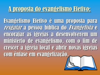 A proposta do evangelismo Efetivo:
Evangelismo Efetivo é uma proposta para
resgatar a pessoa bíblica do Evangelista e
encorajar as igrejas a desenvolverem um
ministério de evangelismo, com o fim de
crescer a igreja local e abrir novas igrejas
com ênfase em evangelização.
 