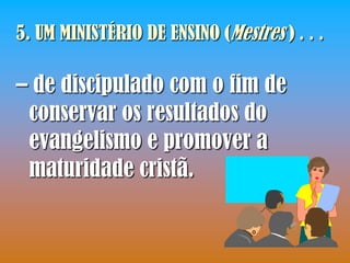 5. UM MINISTÉRIO DE ENSINO (Mestres ) . . .

– de discipulado com o fim de
 conservar os resultados do
 evangelismo e promover a
 maturidade cristã.
 