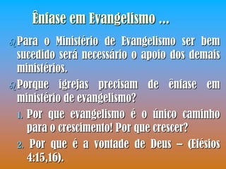 Ênfase em Evangelismo ...
 Para   o Ministério de Evangelismo ser bem
  sucedido será necessário o apoio dos demais
  ministérios.
 Porque igrejas precisam de ênfase em
  ministério de evangelismo?
  1. Por que evangelismo é o único caminho
     para o crescimento! Por que crescer?
  2. Por que é a vontade de Deus – (Efésios
     4:15,16).
 