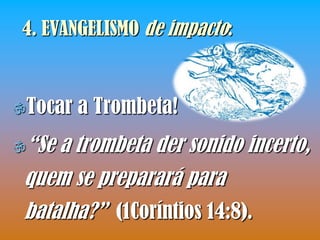 4. EVANGELISMO de impacto:



Tocar   a Trombeta!
“Se a trombeta der sonido incerto,
 quem se preparará para
 batalha?” (1Coríntios 14:8).
 