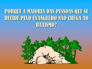 PORQUE A MAIORIA DAS PESSOAS QUE SE
DECIDE PELO EVANGELHO NÃO CHEGA AO
             BATISMO?
 