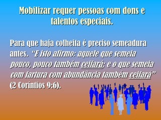 Mobilizar requer pessoas com dons e
            talentos especiais.

Para que haja colheita é preciso semeadura
antes. “E isto afirmo: aquele que semeia
pouco, pouco também ceifará; e o que semeia
com fartura com abundância também ceifará”
(2 Coríntios 9:6).
 