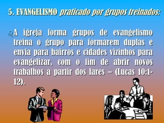 5. EVANGELISMO praticado por grupos treinados:

A  igreja forma grupos de evangelismo
 treina o grupo para formarem duplas e
 envia para bairros e cidades vizinhos para
 evangelizar, com o fim de abrir novos
 trabalhos a partir dos lares – (Lucas 10:1-
 12).
 