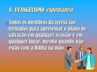 8. EVANGELISMO espontâneo:

Todos  os membros da igreja são
 treinados para apresentar o plano de
 salvação em qualquer ocasião e em
 qualquer lugar, mesmo quando não
 estão com a Bíblia na mão.
 