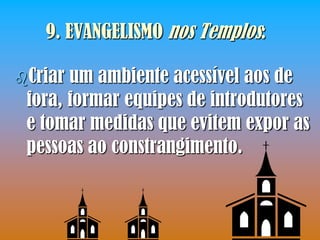 9. EVANGELISMO nos Templos:

Criar um ambiente acessível aos de
 fora, formar equipes de introdutores
 e tomar medidas que evitem expor as
 pessoas ao constrangimento.
 