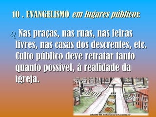 10 . EVANGELISMO em lugares públicos:

Nas praças, nas ruas, nas feiras
livres, nas casas dos descrentes, etc.
Culto público deve retratar tanto
quanto possível, à realidade da
igreja.
 