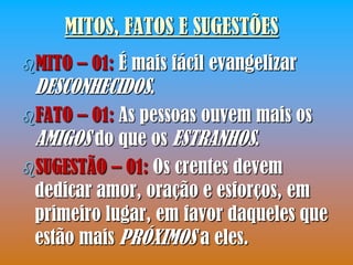 MITOS, FATOS E SUGESTÕES
MITO  – 01: É mais fácil evangelizar
 DESCONHECIDOS.
FATO – 01: As pessoas ouvem mais os
 AMIGOS do que os ESTRANHOS.
SUGESTÃO – 01: Os crentes devem
 dedicar amor, oração e esforços, em
 primeiro lugar, em favor daqueles que
 estão mais PRÓXIMOS a eles.
 