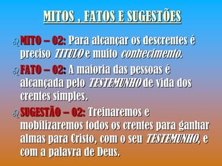 MITOS , FATOS E SUGESTÕES
 MITO  – 02: Para alcançar os descrentes é
  preciso TITULO e muito conhecimento.
 FATO – 02: A maioria das pessoas é
  alcançada pelo TESTEMUNHO de vida dos
  crentes simples.
 SUGESTÃO – 02: Treinaremos e
  mobilizaremos todos os crentes para ganhar
  almas para Cristo, com o seu TESTEMUNHO, e
  com a palavra de Deus.
 