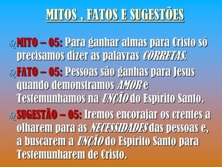 MITOS , FATOS E SUGESTÕES
 MITO  – 05: Para ganhar almas para Cristo só
  precisamos dizer as palavras CORRETAS.
 FATO – 05: Pessoas são ganhas para Jesus
  quando demonstramos AMOR e
  Testemunhamos na UNÇÃO do Espírito Santo.
 SUGESTÃO – 05: Iremos encorajar os crentes a
  olharem para as NECESSIDADES das pessoas e,
  a buscarem a UNÇÃO do Espírito Santo para
  Testemunharem de Cristo.
 