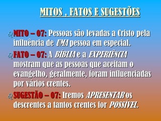 MITOS , FATOS E SUGESTÕES

 MITO  – 07: Pessoas são levadas a Cristo pela
  influência de UMA pessoa em especial.
 FATO – 07: A BÍBLIA e a EXPERIÊNCIA
  mostram que as pessoas que aceitam o
  evangelho, geralmente, foram influenciadas
  por vários crentes.
 SUGESTÃO – 07: Iremos APRESENTAR os
  descrentes a tantos crentes for POSSÍVEL.
 