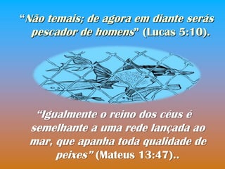 “Não temais; de agora em diante serás
  pescador de homens” (Lucas 5:10).




  “Igualmente o reino dos céus é
 semelhante a uma rede lançada ao
 mar, que apanha toda qualidade de
      peixes” (Mateus 13:47)..
 